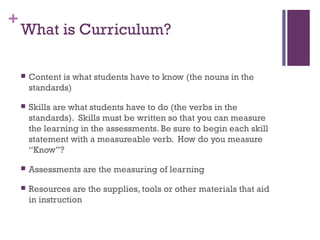 +
    What is Curriculum?

       Content is what students have to know (the nouns in the
        standards)

       Skills are what students have to do (the verbs in the
        standards). Skills must be written so that you can measure
        the learning in the assessments. Be sure to begin each skill
        statement with a measureable verb. How do you measure
        “Know”?

       Assessments are the measuring of learning

       Resources are the supplies, tools or other materials that aid
        in instruction
 