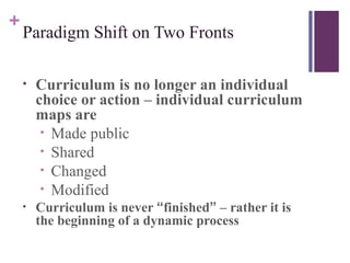 +
    Paradigm Shift on Two Fronts

    •   Curriculum is no longer an individual
        choice or action – individual curriculum
        maps are
         • Made public
         • Shared
         • Changed
         • Modified
    •   Curriculum is never “finished” – rather it is
        the beginning of a dynamic process
 