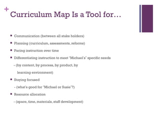 +
    Curriculum Map Is a Tool for…

       Communication (between all stake holders)
       Planning (curriculum, assessments, reforms)
       Pacing instruction over time
       Differentiating instruction to meet “Michael’s” specific needs

        - (by content, by process, by product, by

          learning environment)
       Staying focused

        - (what’s good for “Michael or Susie”?)
       Resource allocation

        - (space, time, materials, staff development)
 