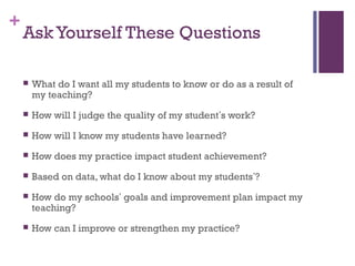 +
    Ask Yourself These Questions

       What do I want all my students to know or do as a result of
        my teaching?
       How will I judge the quality of my student’s work?
       How will I know my students have learned?
       How does my practice impact student achievement?
       Based on data, what do I know about my students’?
       How do my schools’ goals and improvement plan impact my
        teaching?
       How can I improve or strengthen my practice?
 