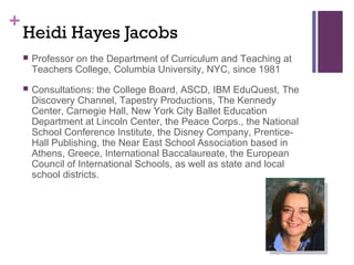 +
    Heidi Hayes Jacobs
       Professor on the Department of Curriculum and Teaching at
        Teachers College, Columbia University, NYC, since 1981
       Consultations: the College Board, ASCD, IBM EduQuest, The
        Discovery Channel, Tapestry Productions, The Kennedy
        Center, Carnegie Hall, New York City Ballet Education
        Department at Lincoln Center, the Peace Corps., the National
        School Conference Institute, the Disney Company, Prentice-
        Hall Publishing, the Near East School Association based in
        Athens, Greece, International Baccalaureate, the European
        Council of International Schools, as well as state and local
        school districts.
 