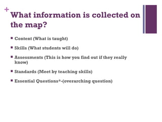 +
    What information is collected on
    the map?
       Content (What is taught)
       Skills (What students will do)
       Assessments (This is how you find out if they really
        know)
       Standards (Meet by teaching skills)
       Essential Questions*-(overarching question)
 