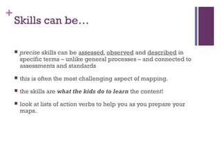 +
    Skills can be…

       precise skills can be assessed, observed and described in
        specific terms – unlike general processes – and connected to
        assessments and standards
       this is often the most challenging aspect of mapping.
       the skills are what the kids do to learn the content!
       look at lists of action verbs to help you as you prepare your
        maps.
 
