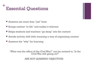+
    Essential Questions

       Answers are more than “just” facts
       Brings content “to life” and makes it relevant
       Helps students and teachers “go deep” into the content
       Avoids activity with little meaning-a way of organizing content
       Answers the “why” for learning



         “What was the effect of the Civil War?” can be revised to, “Is the
                            Civil War still going on?”

                      ARE NOT LEARNING OBJECTIVES
 