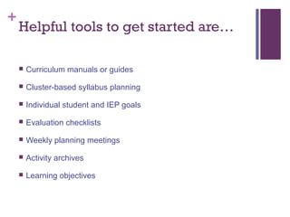 +
    Helpful tools to get started are…

       Curriculum manuals or guides

       Cluster-based syllabus planning

       Individual student and IEP goals

       Evaluation checklists

       Weekly planning meetings

       Activity archives

       Learning objectives
 