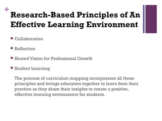 +
    Research-Based Principles of An
    Effective Learning Environment
       Collaboration

       Reflection

       Shared Vision for Professional Growth

       Student Learning

        The process of curriculum mapping incorporates all these
        principles and brings educators together to learn from their
        practice as they share their insights to create a positive,
        effective learning environment for students.
 