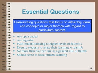 Are open ended Are arguable Push student thinking to higher levels of Bloom’s Require students to relate their learning to real life No more than five per unit as a general rule of thumb Should serve to focus student learning Over-arching questions that focus on either big ideas and concepts or major themes with regard to curriculum content. Essential Questions 