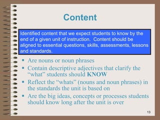 Are nouns or noun phrases Contain descriptive adjectives that clarify the “what” students should  KNOW Reflect the “whats” (nouns and noun phrases) in the standards the unit is based on Are the big ideas, concepts or processes students should know long after the unit is over Identified content that we expect students to know by the end of a given unit of instruction.  Content should be aligned to essential questions, skills, assessments, lessons and standards. Content 