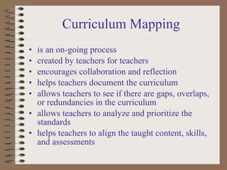 is an on-going process  created by teachers for teachers encourages collaboration and reflection helps teachers document the curriculum allows teachers to see if there are gaps, overlaps, or redundancies in the curriculum allows teachers to analyze and prioritize the standards  helps teachers to align the taught content, skills, and assessments Curriculum Mapping 