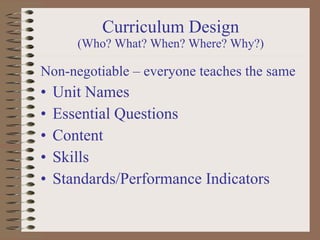 Curriculum Design (Who? What? When? Where? Why?)   Non-negotiable – everyone teaches the same  Unit Names Essential Questions Content Skills Standards/Performance Indicators 