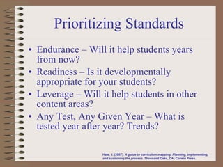 Prioritizing Standards Endurance – Will it help students years from now? Readiness – Is it developmentally appropriate for your students? Leverage – Will it help students in other content areas? Any Test, Any Given Year – What is tested year after year? Trends? Hale, J. (2007).  A guide to curriculum mapping: Planning, implementing, and sustaining the process . Thousand Oaks, CA: Corwin Press. 