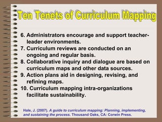 6. Administrators encourage and support teacher-leader environments. 7. Curriculum reviews are conducted on an ongoing and regular basis.  8. Collaborative inquiry and dialogue are based on curriculum maps and other data sources. 9. Action plans aid in designing, revising, and refining maps. 10. Curriculum mapping intra-organizations facilitate sustainability. Ten Tenets of Curriculum Mapping Hale, J. (2007).  A guide to curriculum mapping: Planning, implementing, and sustaining the process . Thousand Oaks, CA: Corwin Press. 
