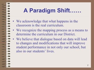 We acknowledge that what happens in the classroom is the real curriculum.  We recognize the mapping process as a means to determine the curriculum in our District.  We believe that dialogue based on data will lead to changes and modifications that will improve student performance in not only our school, but also in our students’ lives. A Paradigm Shift…… 