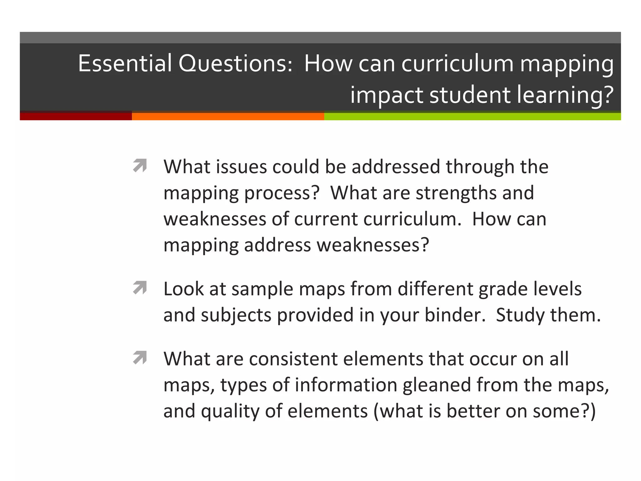Essential Questions:  How can curriculum mapping impact student learning? What issues could be addressed through the mapping process?  What are strengths and weaknesses of current curriculum.  How can mapping address weaknesses? Look at sample maps from different grade levels and subjects provided in your binder.  Study them. What are consistent elements that occur on all maps, types of information gleaned from the maps, and quality of elements (what is better on some?) 