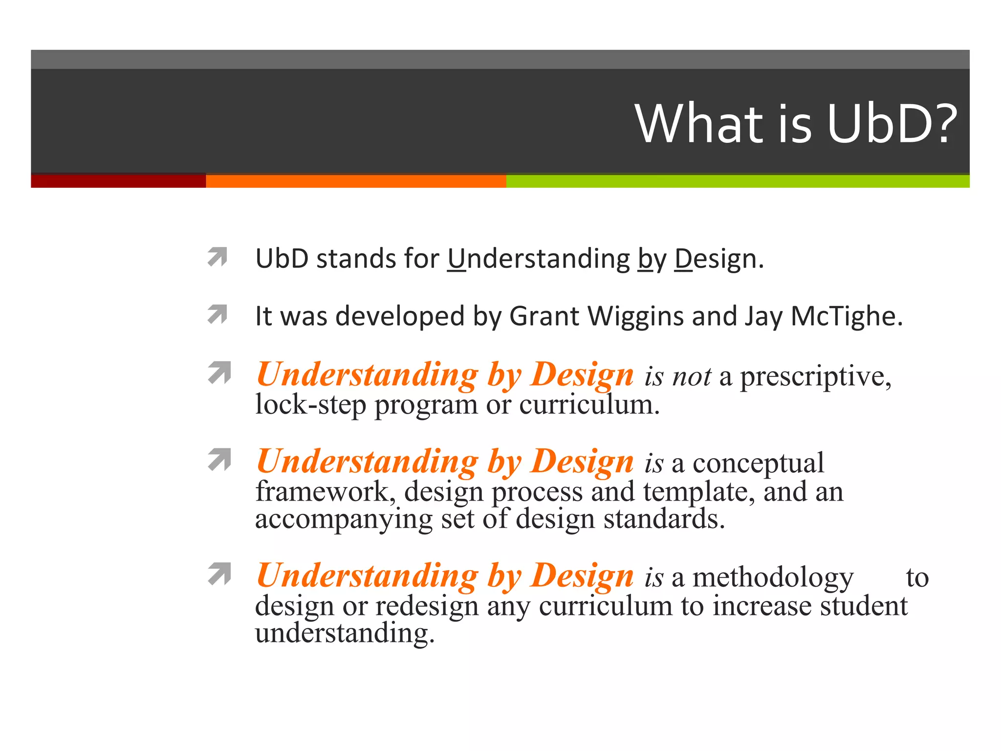 What is UbD? UbD stands for  U nderstanding  b y  D esign. It was developed by Grant Wiggins and Jay McTighe. Understanding by Design  is not  a prescriptive, lock-step program or curriculum. Understanding by Design  is   a conceptual framework, design process and template, and an accompanying set of design standards.  Understanding by Design  is   a methodology  to design or redesign any curriculum to increase student understanding. 