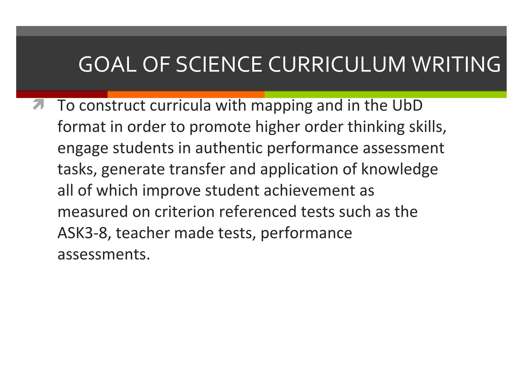 GOAL OF SCIENCE CURRICULUM WRITING To construct curricula with mapping and in the UbD format in order to promote higher order thinking skills, engage students in authentic performance assessment tasks, generate transfer and application of knowledge all of which improve student achievement as measured on criterion referenced tests such as the ASK3-8, teacher made tests, performance assessments. 