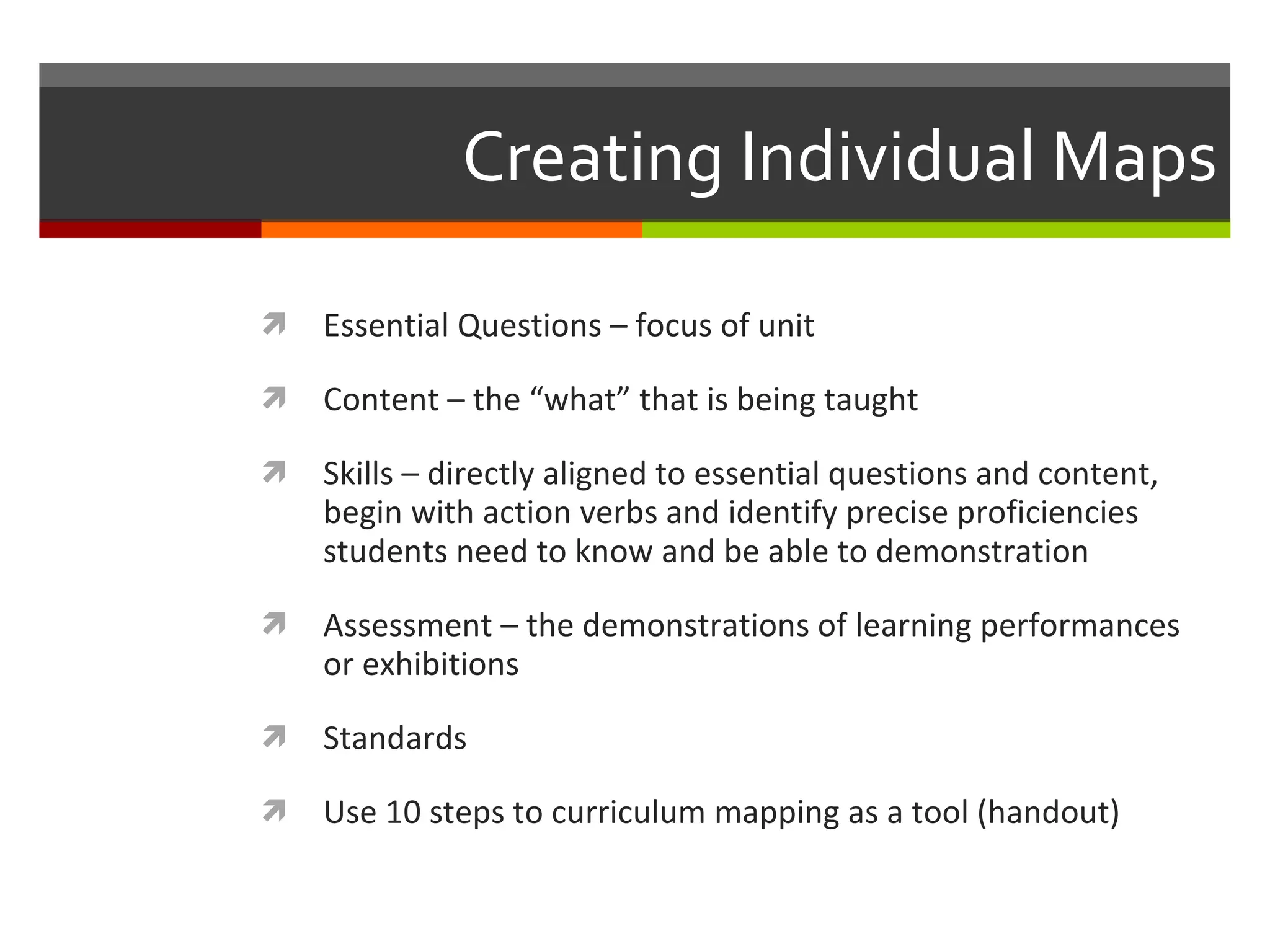 Creating Individual Maps Essential Questions – focus of unit Content – the “what” that is being taught  Skills – directly aligned to essential questions and content, begin with action verbs and identify precise proficiencies students need to know and be able to demonstration Assessment – the demonstrations of learning performances or exhibitions Standards Use 10 steps to curriculum mapping as a tool (handout) 