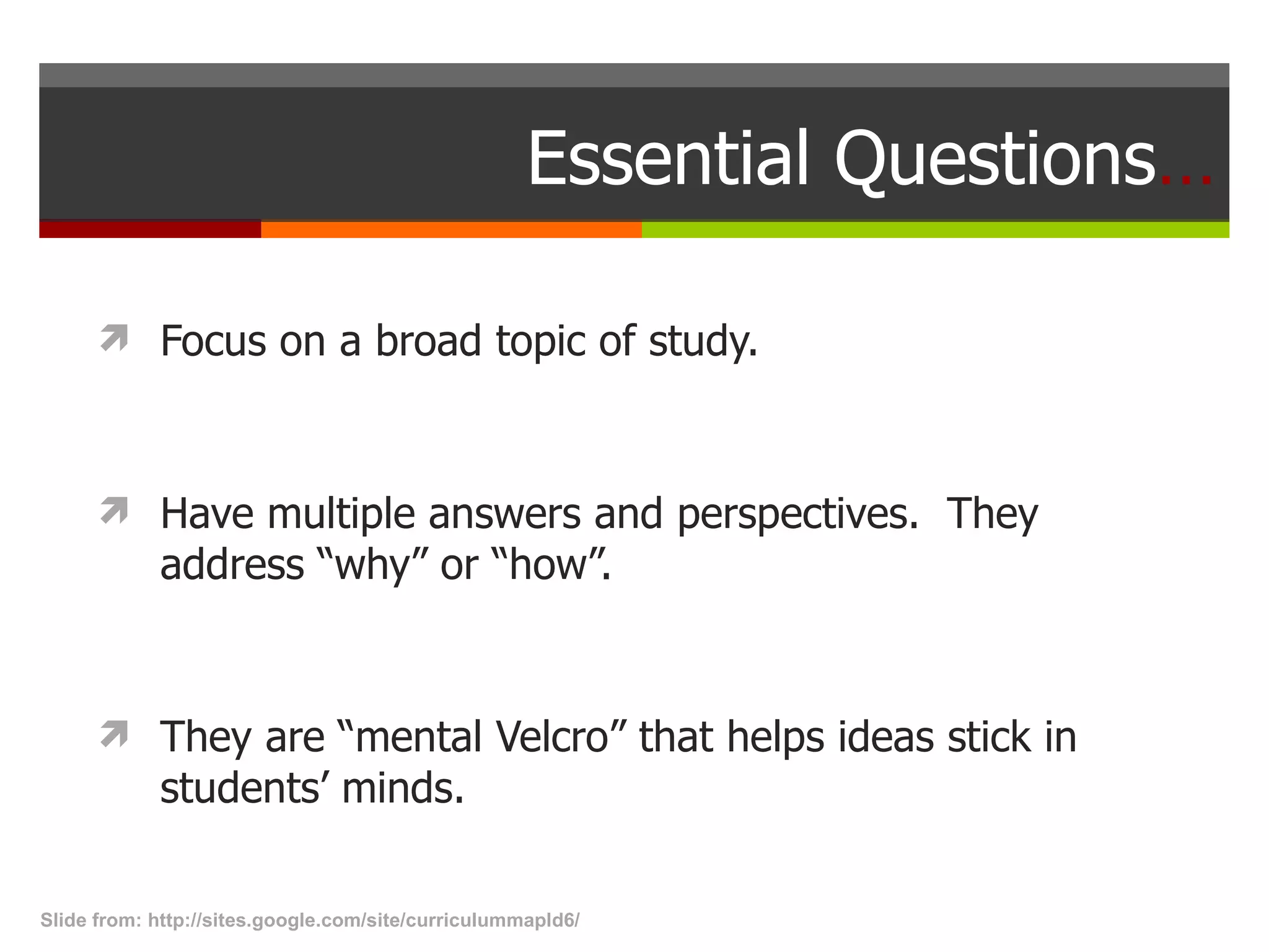 Essential Questions … Focus on a broad topic of study. Have multiple answers and perspectives.  They address “why” or “how”.  They are “mental Velcro” that helps ideas stick in students’ minds. Slide from: http://sites.google.com/site/curriculummapld6/  