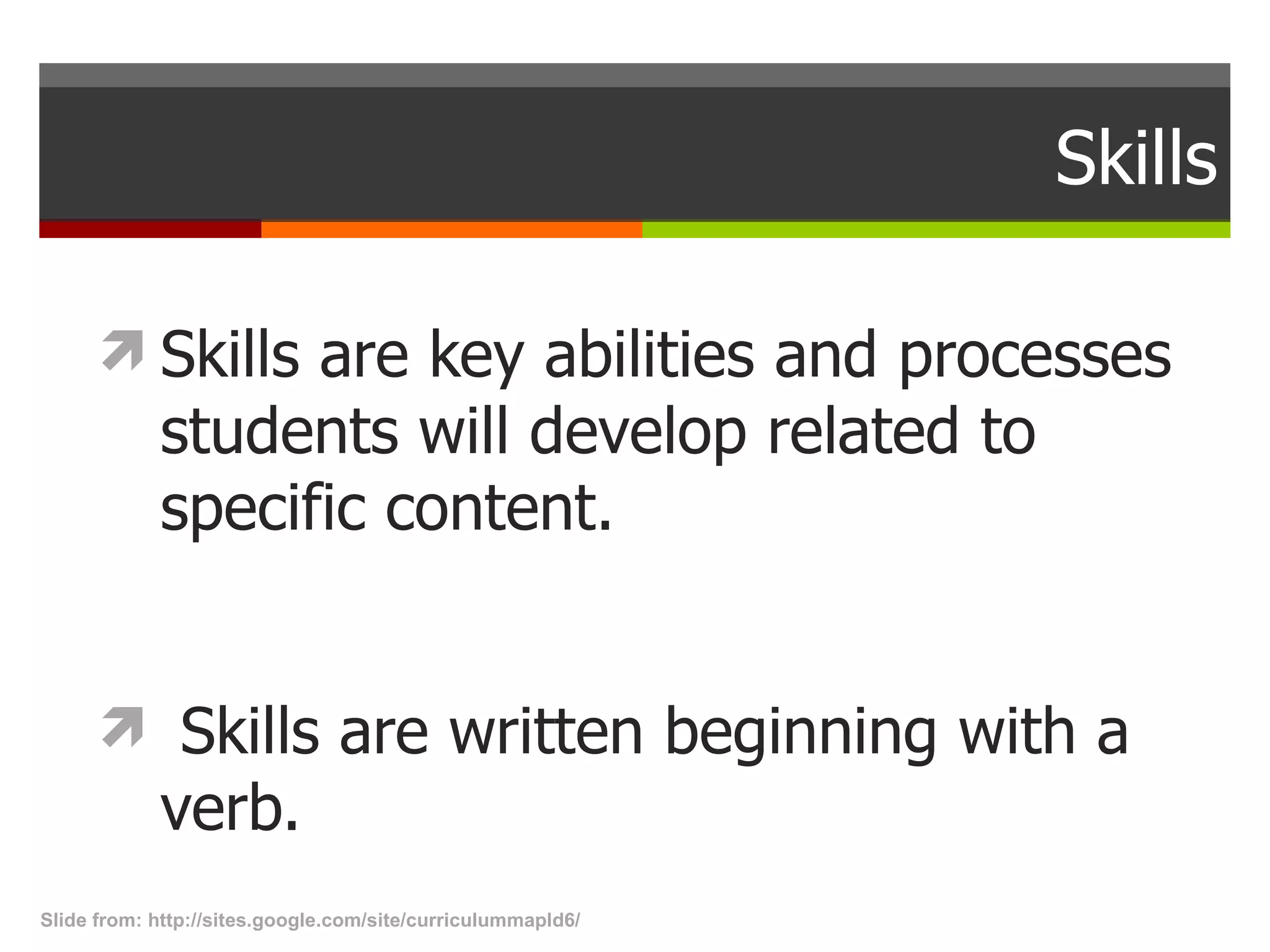 Skills Skills are key abilities and processes students will develop related to specific content.    Skills are written beginning with a verb. Slide from: http://sites.google.com/site/curriculummapld6/  