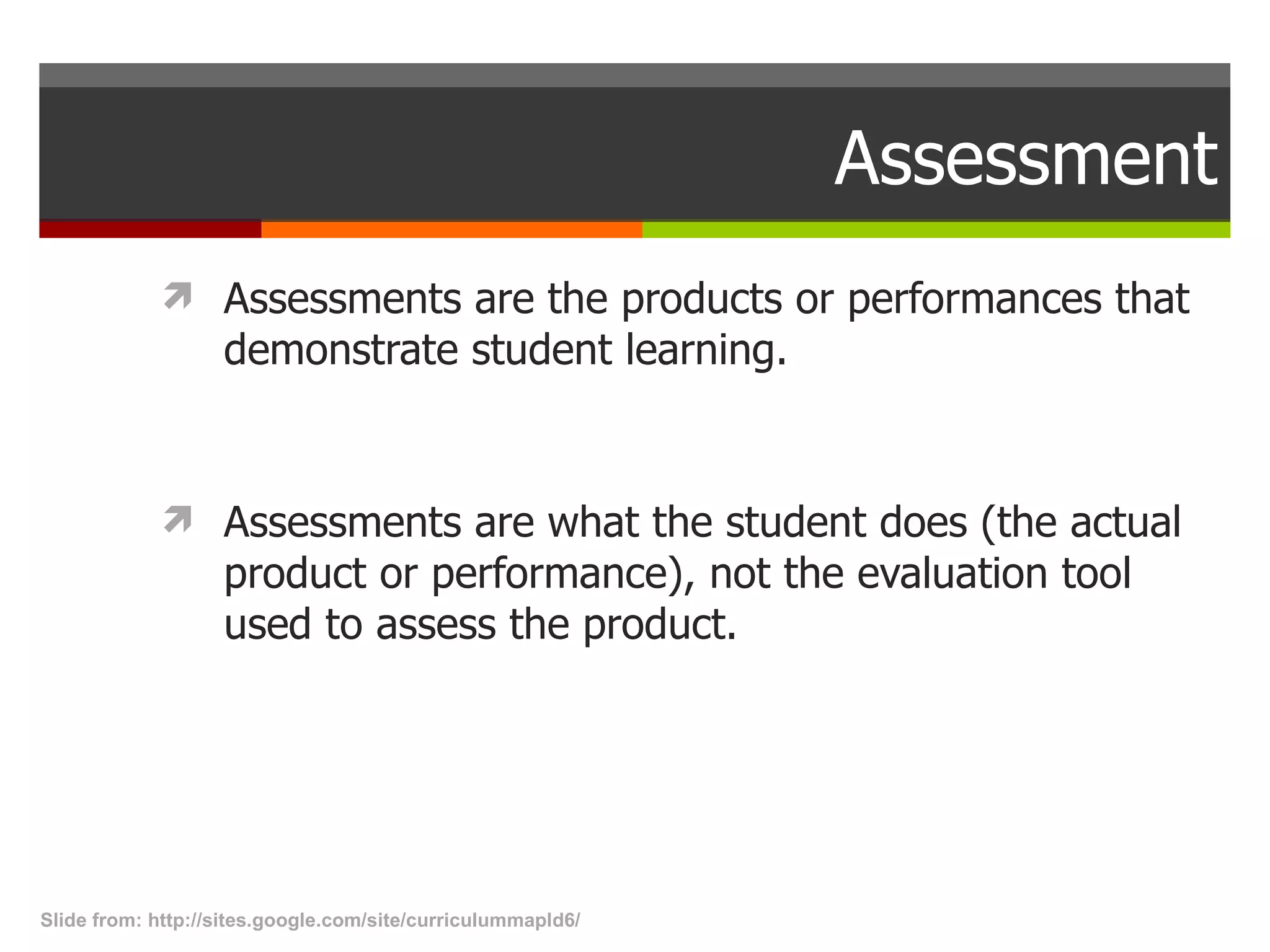 Assessment Assessments are the products or performances that demonstrate student learning.  Assessments are what the student does (the actual product or performance), not the evaluation tool used to assess the product. Slide from: http://sites.google.com/site/curriculummapld6/  