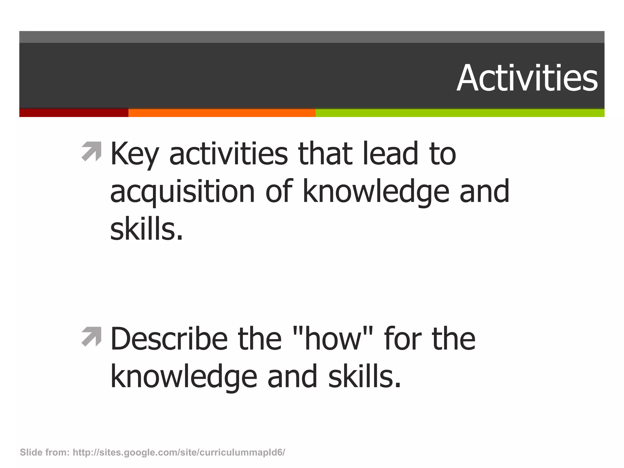 Activities Key activities that lead to acquisition of knowledge and skills.  Describe the &quot;how&quot; for the knowledge and skills.  Slide from: http://sites.google.com/site/curriculummapld6/  