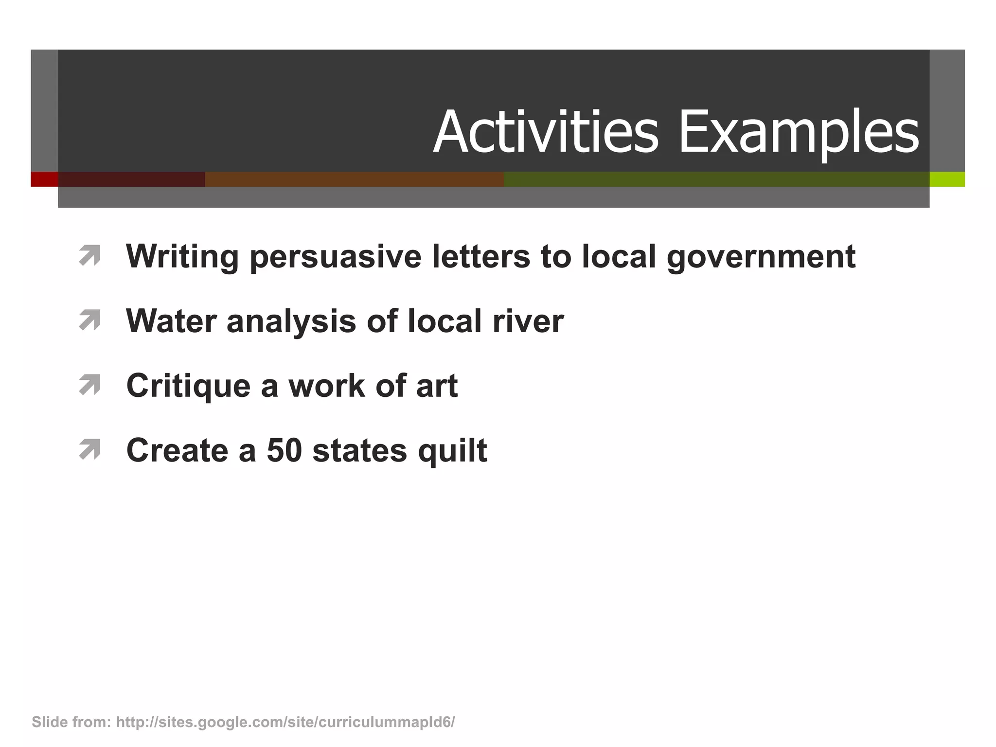 Activities Examples Writing persuasive letters to local government Water analysis of local river  Critique a work of art Create a 50 states quilt Slide from: http://sites.google.com/site/curriculummapld6/  