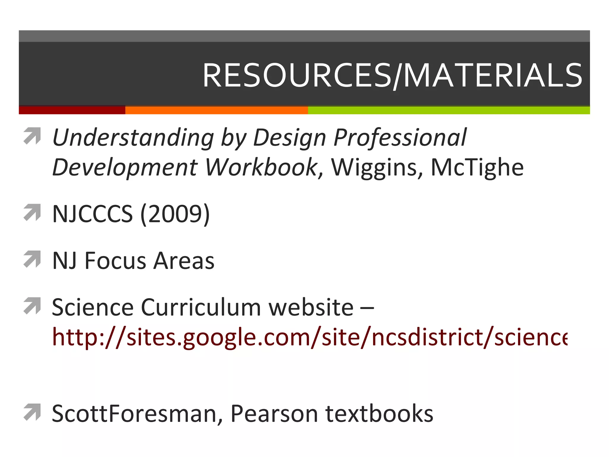 RESOURCES/MATERIALS Understanding by Design Professional Development Workbook , Wiggins, McTighe NJCCCS (2009) NJ Focus Areas Science Curriculum website –  http://sites.google.com/site/ncsdistrict/science-curriculum-committee   ScottForesman, Pearson textbooks 
