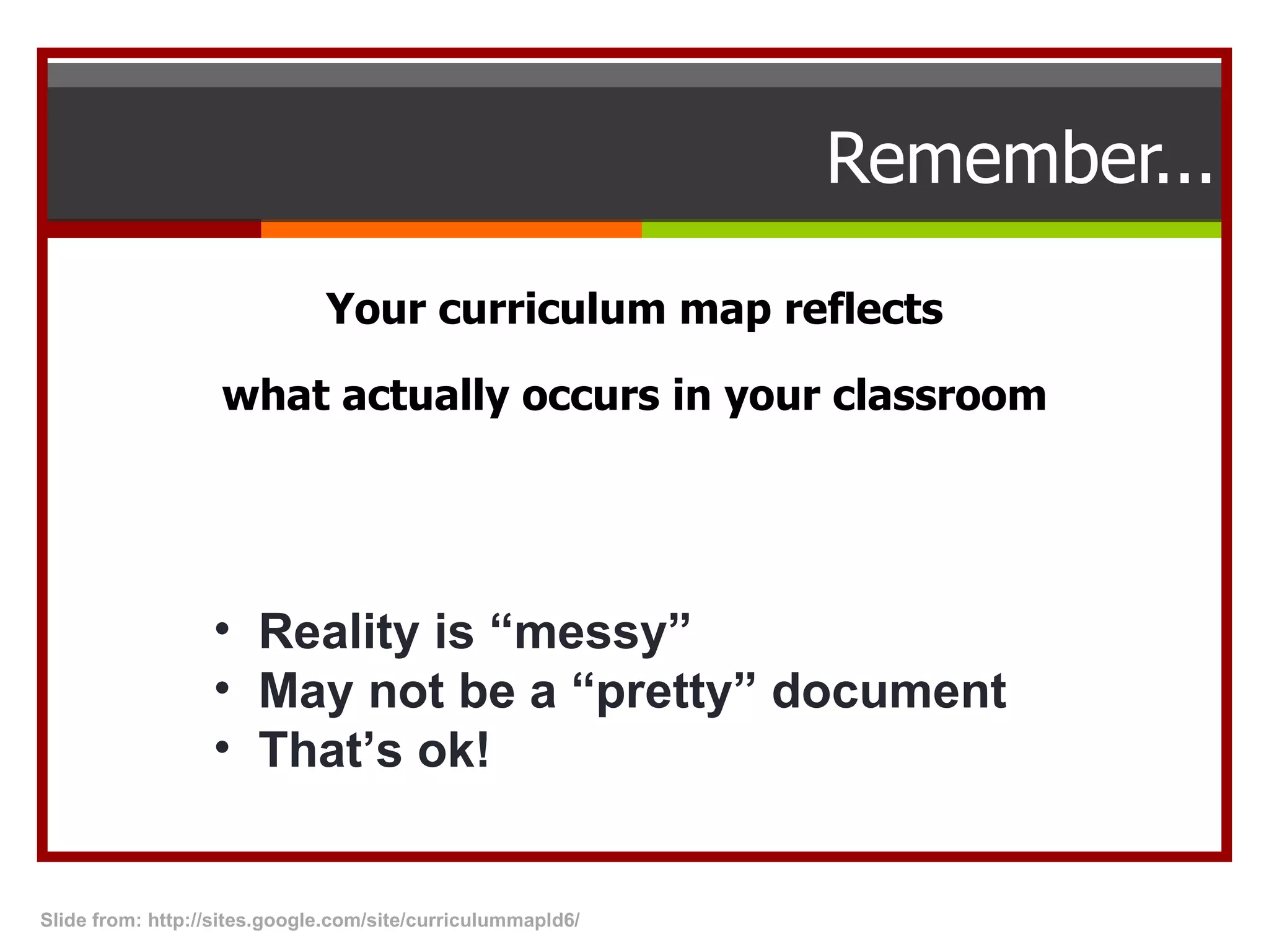 Remember... Your curriculum map reflects what actually occurs in your classroom Reality is “messy” May not be a “pretty” document That’s ok! Slide from: http://sites.google.com/site/curriculummapld6/  