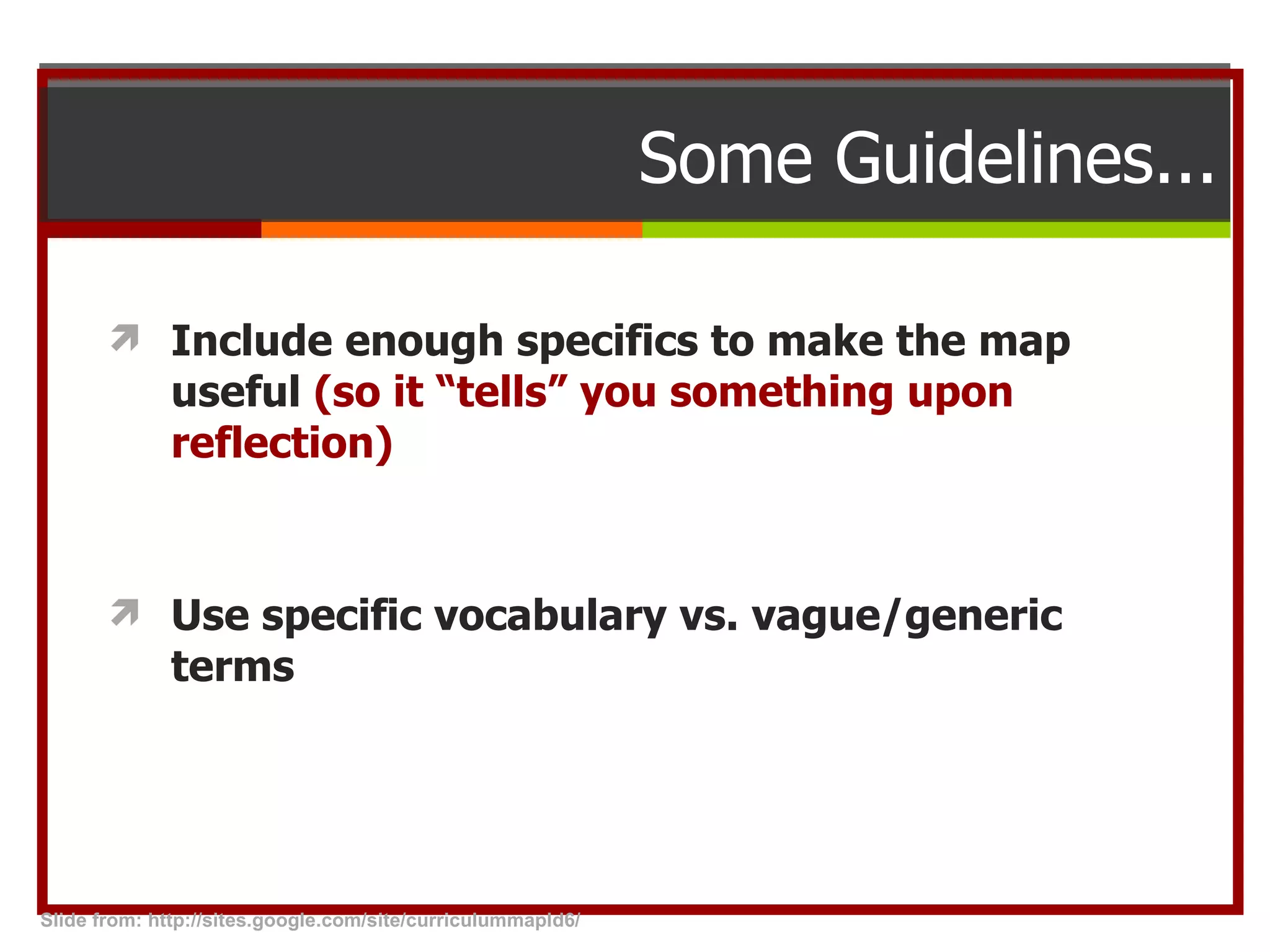 Some Guidelines... Include enough specifics to make the map useful  (so it “tells” you something upon reflection) Use specific vocabulary vs. vague/generic terms Slide from: http://sites.google.com/site/curriculummapld6/  