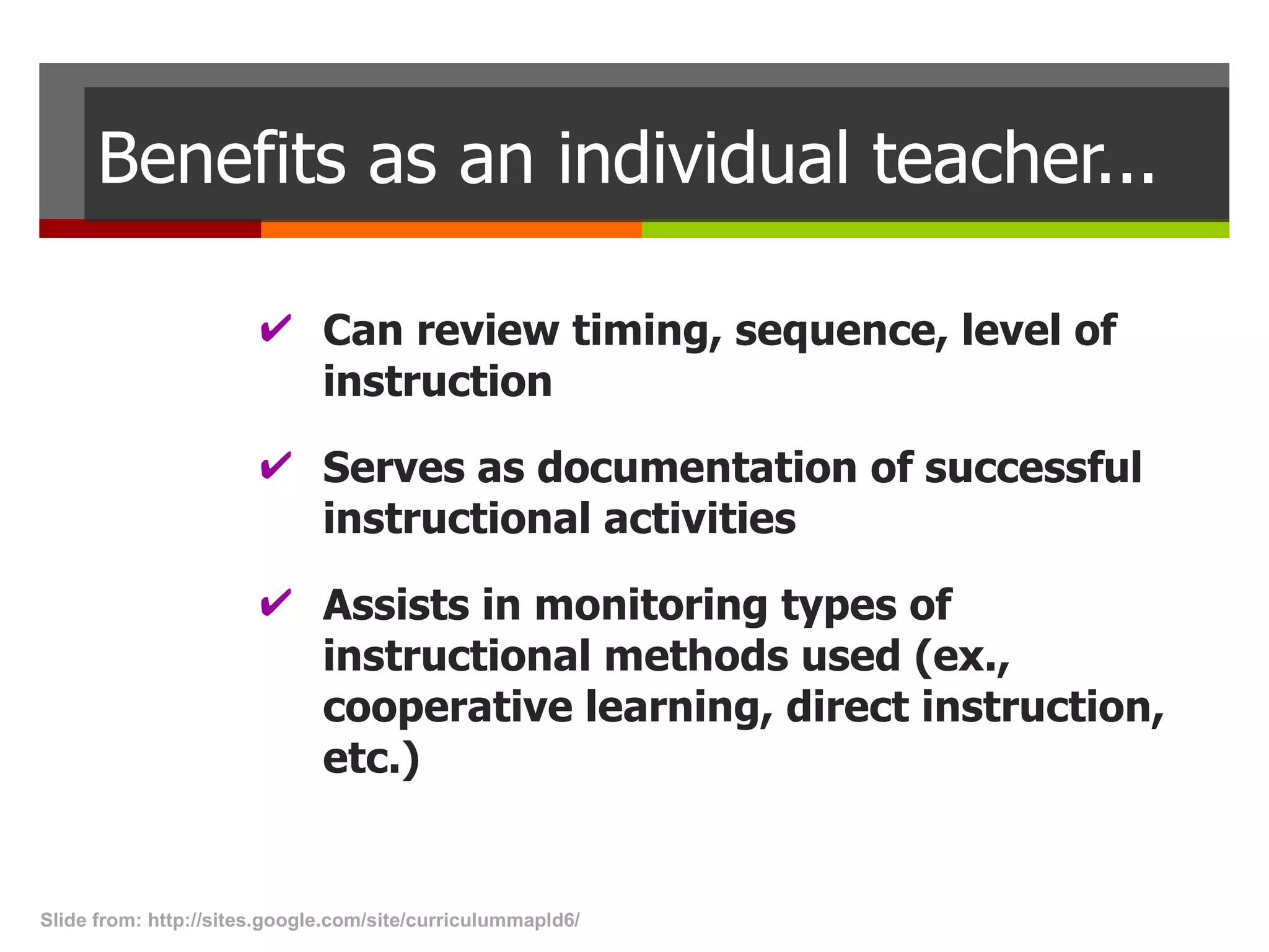 Benefits as an individual teacher... Can review timing, sequence, level of instruction Serves as documentation of successful instructional activities Assists in monitoring types of instructional methods used (ex., cooperative learning, direct instruction, etc.) Slide from: http://sites.google.com/site/curriculummapld6/  