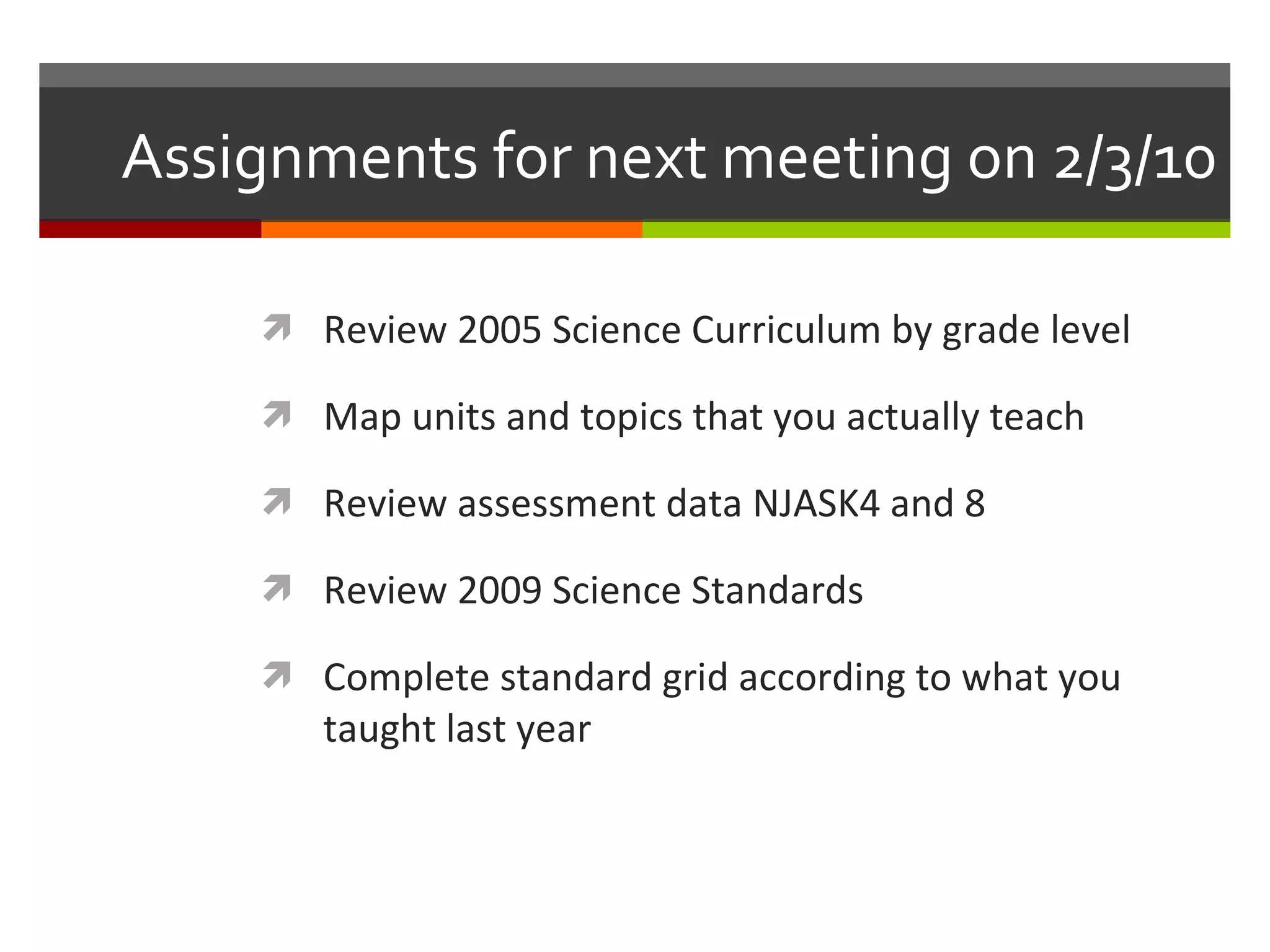 Assignments for next meeting on 2/3/10 Review 2005 Science Curriculum by grade level Map units and topics that you actually teach Review assessment data NJASK4 and 8 Review 2009 Science Standards Complete standard grid according to what you taught last year  