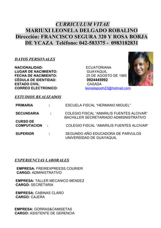 CURRICULUM VITAE
MARIUXI LEONELA DELGADO ROBALINO
Dirección: FRANCISCO SEGURA 320 Y ROSA BORJA
DE YCAZA Teléfono: 042-583375 - 0983182831
DATOS PERSONALES
NACIONALIDAD: ECUATORIANA
LUGAR DE NACIMIENTO: GUAYAQUIL
FECHA DE NACIMIENTO: 25 DE AGOSTO DE 1985
CÉDULA DE IDENTIDAD: 0924445992
ESTADO CIVIL: CASADA
CORREO ELECTRONICO: leonelapooh23@hotmail.com
ESTUDIOS REALIZADOS
PRIMARIA : ESCUELA FISCAL “HERMANO MIGUEL”
SECUNDARIA : COLEGIO FISCAL “AMARILIS FUENTES ALCIVAR”
BACHILLER SECRETARIADO ADMISNISTRATIVO
CURSO DE
COMPUTACION : COLEGIO FISCAL “AMARILIS FUENTES ALCIVAR”
SUPERIOR : SEGUNDO AÑO EDUCADORA DE PARVULOS
UNIVERSIDAD DE GUAYAQUIL
EXPERIENCIAS LABORALES
EMPRESA: FREIREXPREESS COURIER
CARGO: ADMINISTRATIVO
EMPRESA: TALLER MECANICO MENDEZ
CARGO: SECRETARIA
EMPRESA: CABINAS CLARO
CARGO: CAJERA
EMPRESA: GORRAS&CAMISETAS
CARGO: ASISTENTE DE GERENCIA
 