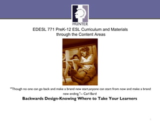 EDESL 771 PreK-12 ESL Curriculum and Materials
                         through the Content Areas




“"Though no one can go back and make a brand new start, anyone can start from now and make a brand
                                    new ending."-- Carl Bard
        Backwards Design-Knowing Where to Take Your Learners
                                             :Laura


                                                                                                 1
 