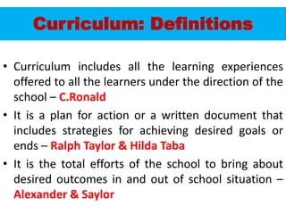Curriculum: Definitions
• Curriculum includes all the learning experiences
offered to all the learners under the direction of the
school – C.Ronald
• It is a plan for action or a written document that
includes strategies for achieving desired goals or
ends – Ralph Taylor & Hilda Taba
• It is the total efforts of the school to bring about
desired outcomes in and out of school situation –
Alexander & Saylor
 