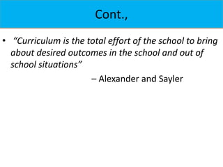 Cont.,
• “Curriculum is the total effort of the school to bring
about desired outcomes in the school and out of
school situations”
– Alexander and Sayler
 