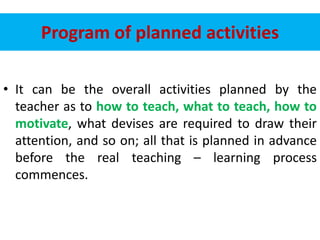 Program of planned activities
• It can be the overall activities planned by the
teacher as to how to teach, what to teach, how to
motivate, what devises are required to draw their
attention, and so on; all that is planned in advance
before the real teaching – learning process
commences.
 