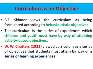 Curriculum as an Objective
• B.F. Skinner views the curriculum as being
formulated according to behaviouristic objectives.
• The curriculum is the series of experiences which
children and youth must have by way of attaining
activity-based objectives.
• W. W. Chatters (1923) viewed curriculum as a series
of objectives that students must attain by way of a
series of learning experiences
 