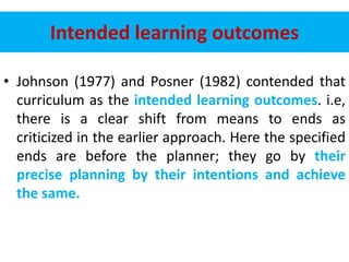 Intended learning outcomes
• Johnson (1977) and Posner (1982) contended that
curriculum as the intended learning outcomes. i.e,
there is a clear shift from means to ends as
criticized in the earlier approach. Here the specified
ends are before the planner; they go by their
precise planning by their intentions and achieve
the same.
 