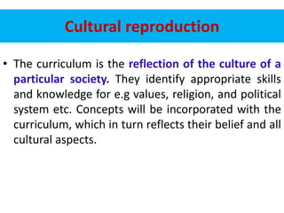 Cultural reproduction
• The curriculum is the reflection of the culture of a
particular society. They identify appropriate skills
and knowledge for e.g values, religion, and political
system etc. Concepts will be incorporated with the
curriculum, which in turn reflects their belief and all
cultural aspects.
 