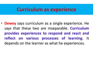 Curriculum as experience
• Dewey says curriculum as a single experience. He
says that these two are inseparable. Curriculum
provides experiences to respond and react and
reflect on various processes of learning. It
depends on the learner as what he experiences.
 
