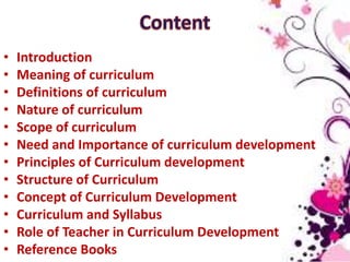 • Introduction
• Meaning of curriculum
• Definitions of curriculum
• Nature of curriculum
• Scope of curriculum
• Need and Importance of curriculum development
• Principles of Curriculum development
• Structure of Curriculum
• Concept of Curriculum Development
• Curriculum and Syllabus
• Role of Teacher in Curriculum Development
• Reference Books
 