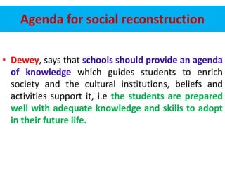 Agenda for social reconstruction
• Dewey, says that schools should provide an agenda
of knowledge which guides students to enrich
society and the cultural institutions, beliefs and
activities support it, i.e the students are prepared
well with adequate knowledge and skills to adopt
in their future life.
 