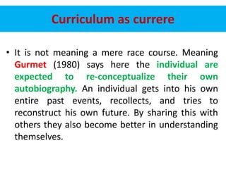 Curriculum as currere
• It is not meaning a mere race course. Meaning
Gurmet (1980) says here the individual are
expected to re-conceptualize their own
autobiography. An individual gets into his own
entire past events, recollects, and tries to
reconstruct his own future. By sharing this with
others they also become better in understanding
themselves.
 