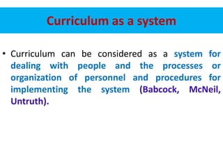 Curriculum as a system
• Curriculum can be considered as a system for
dealing with people and the processes or
organization of personnel and procedures for
implementing the system (Babcock, McNeil,
Untruth).
 