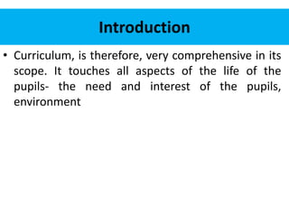 Introduction
• Curriculum, is therefore, very comprehensive in its
scope. It touches all aspects of the life of the
pupils- the need and interest of the pupils,
environment
 