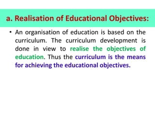 a. Realisation of Educational Objectives:
• An organisation of education is based on the
curriculum. The curriculum development is
done in view to realise the objectives of
education. Thus the curriculum is the means
for achieving the educational objectives.
 
