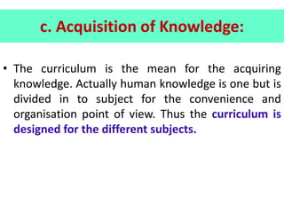 c. Acquisition of Knowledge:
• The curriculum is the mean for the acquiring
knowledge. Actually human knowledge is one but is
divided in to subject for the convenience and
organisation point of view. Thus the curriculum is
designed for the different subjects.
 