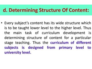 d. Determining Structure Of Content:
• Every subject’s content has its wide structure which
is to be taught lower level to the higher level. Thus
the main task of curriculum development is
determining structure of content for a particular
stage teaching. Thus the curriculum of different
subjects is designed from primary level to
university level.
 