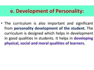 e. Development of Personality:
• The curriculum is also important and significant
from personality development of the student. The
curriculum is designed which helps in development
in good qualities in students. It helps in developing
physical, social and moral qualities of learners.
 