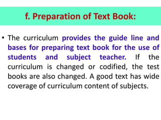 f. Preparation of Text Book:
• The curriculum provides the guide line and
bases for preparing text book for the use of
students and subject teacher. If the
curriculum is changed or codified, the test
books are also changed. A good text has wide
coverage of curriculum content of subjects.
 
